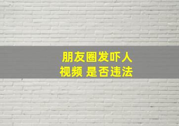 朋友圈发吓人视频 是否违法